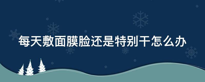 每天敷面膜脸还是特别干怎么办（每天敷面膜皮肤还是很干什么原因）