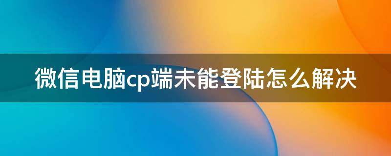 微信电脑cp端未能登陆怎么解决 微信pc端未能登录是什么意思