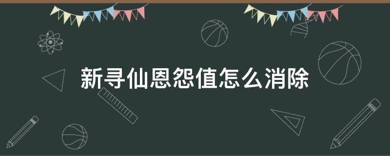 新寻仙恩怨值怎么消除（寻仙恩怨值怎么不花钱消除）