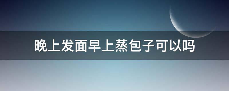 晚上发面早上蒸包子可以吗 明天早上蒸包子,头天晚上发面可以吗