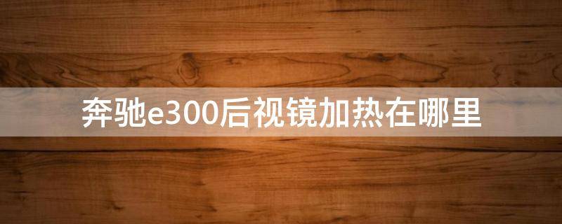 奔驰e300后视镜加热在哪里（奔驰e300的后视镜加热在什么地方）