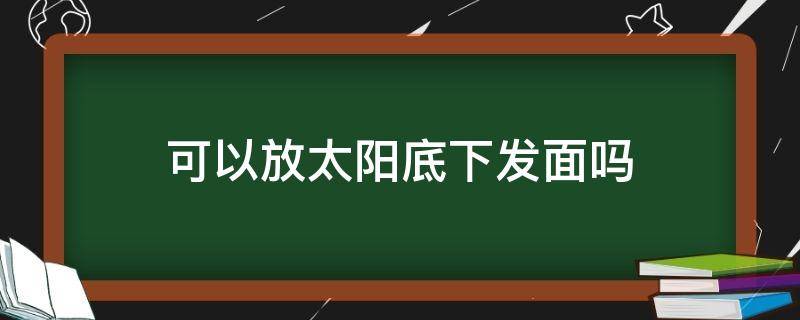 可以放太阳底下发面吗 能放太阳底下发面吗?