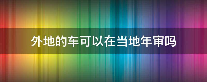 外地的车可以在当地年审吗（现在外地车可以在本地年审吗?）