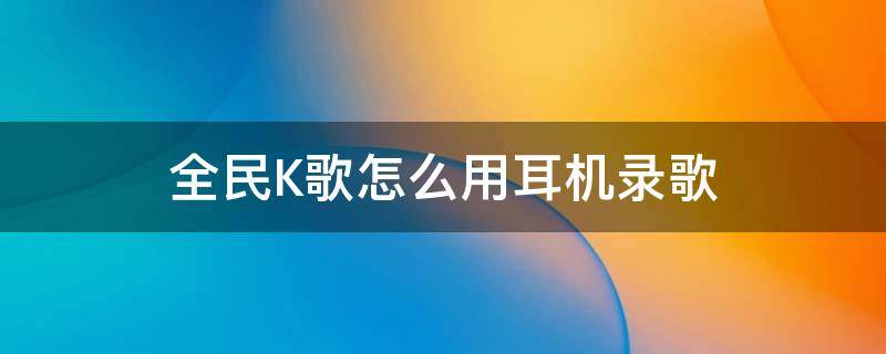 全民K歌怎么用耳机录歌（全民k歌怎样用耳机录歌）