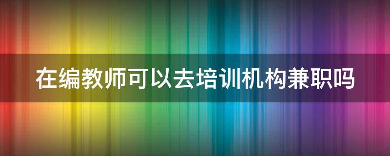 在编教师可以去培训机构兼职吗 在编教师可以去培训机构兼职吗现在