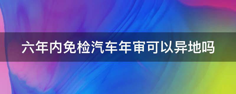 六年内免检汽车年审可以异地吗 六年免检的车异地可以检车吗