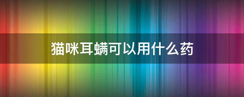 猫咪耳螨可以用什么药（猫咪得了耳螨用什么药）