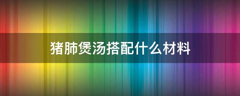 猪肺煲汤搭配什么材料（猪肺用什么煲汤）