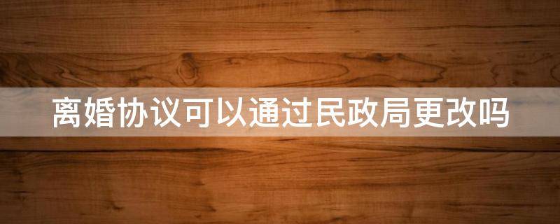 离婚协议可以通过民政局更改吗 离婚协议可以去民政局更改吗