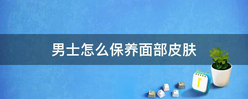 男士怎么保养面部皮肤 男士该怎么保养皮肤