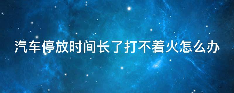 汽车停放时间长了打不着火怎么办 车停时间长了打不着了怎么办