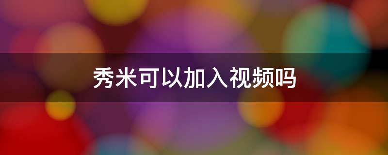 秀米可以加入视频吗 秀米可以直接加视频吗