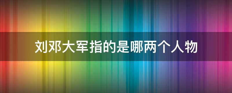 刘邓大军指的是哪两个人物（刘邓大军指谁?）