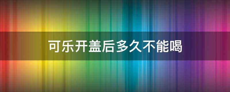 可乐开盖后多久不能喝 可乐开盖多久喝完