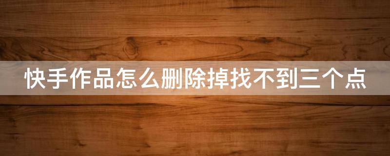 快手作品怎么删除掉找不到三个点 快手作品怎么删除掉找不到三个点的作品