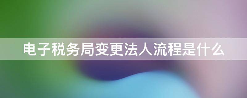 电子税务局变更法人流程是什么 电子税务局变更法人流程是什么意思