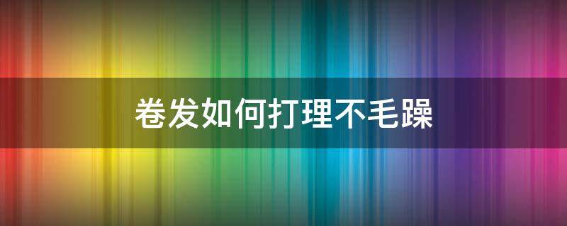 卷发如何打理不毛躁（自然卷毛躁头发如何打理）