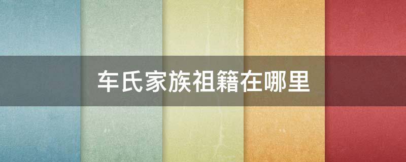 车氏家族祖籍在哪里 车氏家族来源