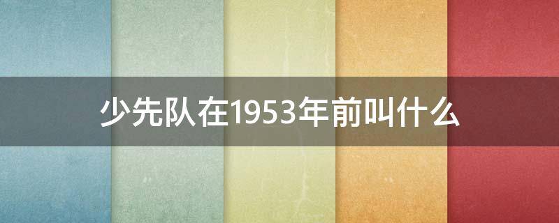 少先队在1953年前叫什么 少先队1953年以前少先队叫什么