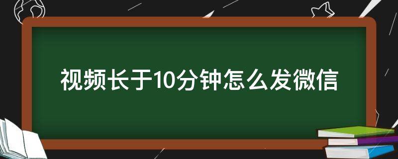 视频长于10分钟怎么发微信（怎么样发微信长视频超过10分钟）