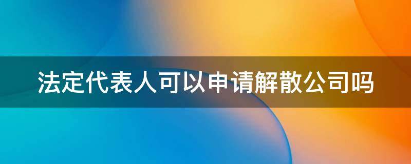 法定代表人可以申请解散公司吗 法定代表人可以申请解散公司吗怎么办