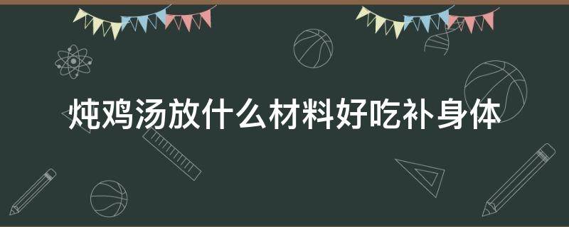 炖鸡汤放什么材料好吃补身体（炖鸡汤放什么材料最补）