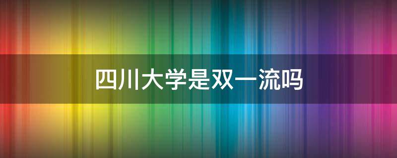 四川大学是双一流吗 四川大学属于双一流吗