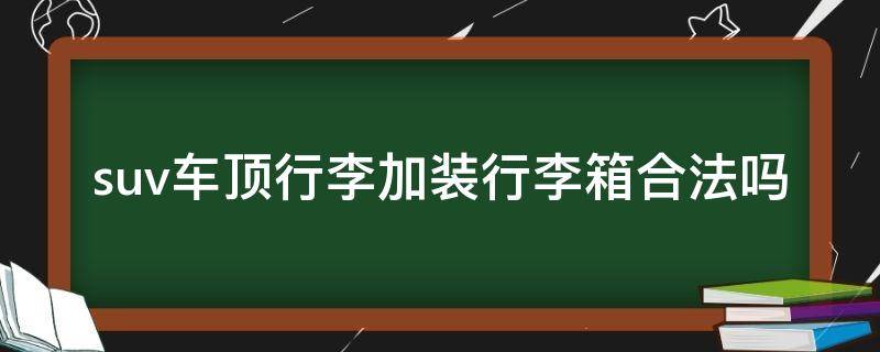 suv车顶行李加装行李箱合法吗 suv顶上装行李箱怎么才能合法