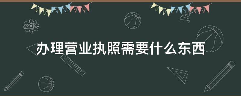 办理营业执照需要什么东西（办理营业执照需要什么东西?）