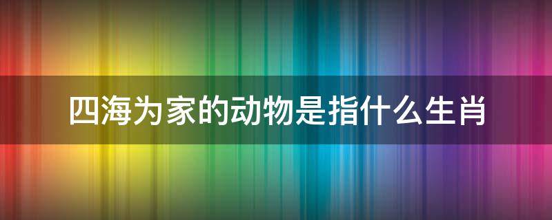 四海为家的动物是指什么生肖 四海为家是指什么动物十二生肖中的什么动物