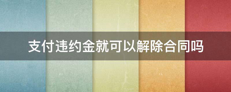 支付违约金就可以解除合同吗 支付了违约金可以解除合同吗