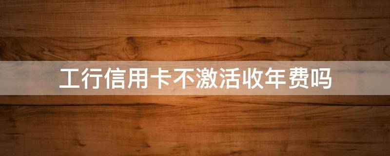 工行信用卡不激活收年费吗 办理了银行信用卡没有激活收年费吗