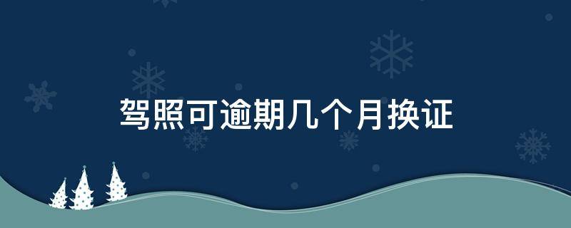 驾照可逾期几个月换证 驾照换证逾期多长时间可以用