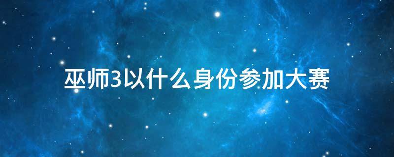 巫师3以什么身份参加大赛（巫师3以什么身份参加比赛）