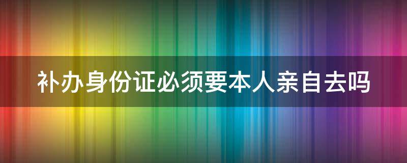 补办身份证必须要本人亲自去吗（补办身份证一定要本人到场吗）