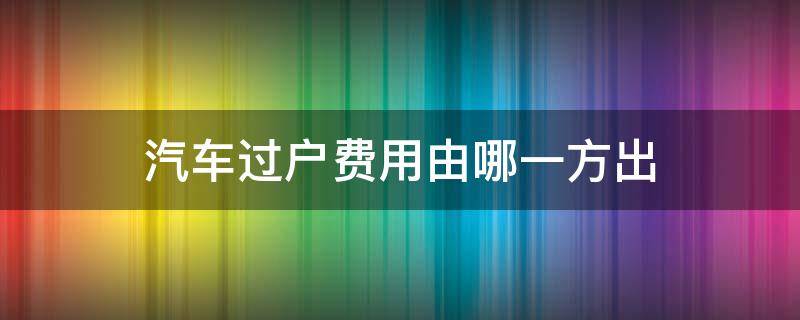 汽车过户费用由哪一方出 车辆过户费用由哪一方出