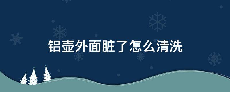 铝壶外面脏了怎么清洗（怎样清洗铝壶外面）