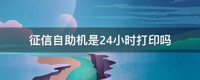 征信自助机是24小时打印吗（泗县有征信自助机是24小时打印吗）