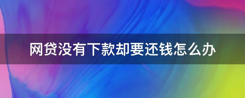 网贷没有下款却要还钱怎么办（网贷没下款还要还钱,怎么办）