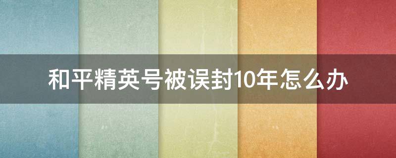 和平精英号被误封10年怎么办（和平精英号被误封10年怎么办QQ）