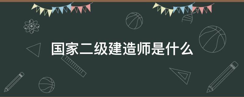 国家二级建造师是什么 国家二级建造师是什么意思