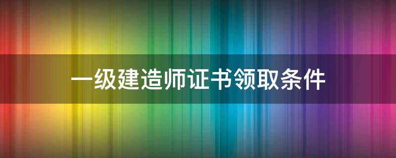 一级建造师证书领取条件 领取一级建造师证书需要什么