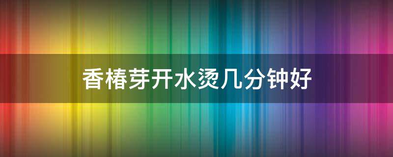 香椿芽开水烫几分钟好（香椿芽必须用水烫一下吗）