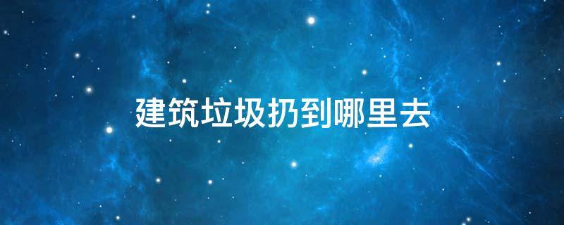 建筑垃圾扔到哪里去（建筑垃圾丢到哪里去）