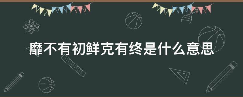 靡不有初鲜克有终是什么意思（靡不有初鲜克有终怎么理解）