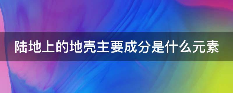 陆地上的地壳主要成分是什么元素（陆地上的地壳主要成分是什么元素主要成分）