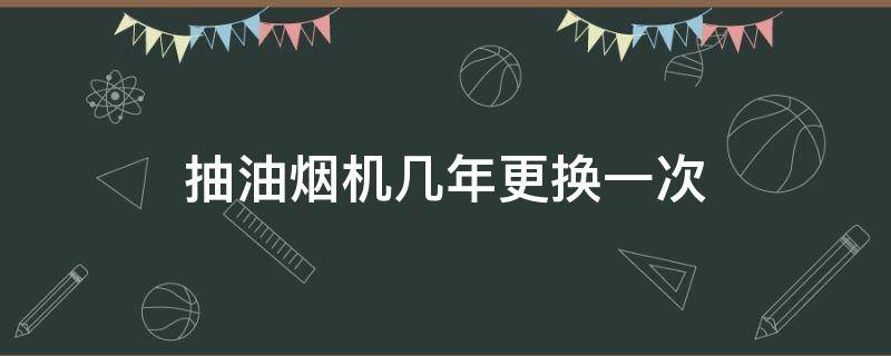 抽油烟机几年更换一次 油烟机多久换一次最好