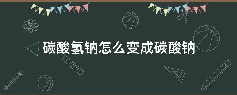 碳酸氢钠怎么变成碳酸钠（碳酸氢钠怎么变成碳酸钠和二氧化碳）