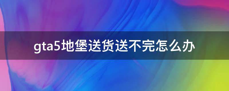 gta5地堡送货送不完怎么办（gta5地堡送货到地点没反应）