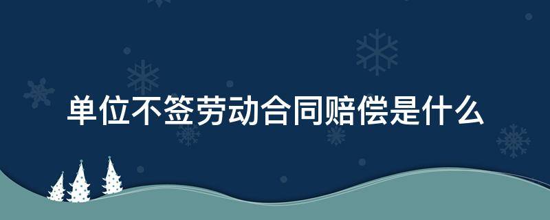 单位不签劳动合同赔偿是什么（单位不签劳动合同赔偿金怎么算）